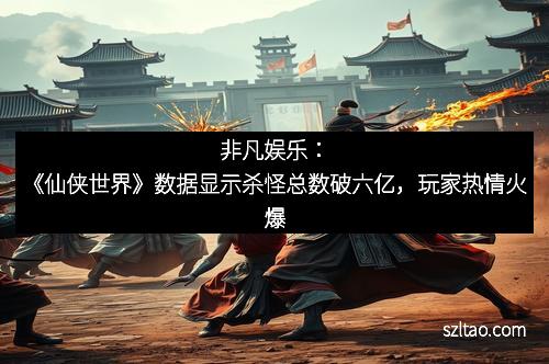 非凡娱乐：《仙侠世界》数据显示杀怪总数破六亿，玩家热情火爆